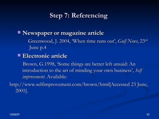 Step 7: Referencing  Newspaper or magazine article  Greenwood, J. 2004, ‘When time runs out’,  Gulf News , 23 rd  June p.4 Electronic article  Brown, G.1998, ‘Some things are better left unsaid: An introduction to the art of minding your own business’,  Self improvement . Available:  http://www.selfimprovement.com/brown/html[Accessed 23 June, 2001]. 