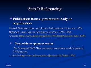 Step 7: Referencing  Publication from a government body or organization  United Nations Crime and Justice Information Network, 1999,  Report on Crime Rates in Developing Countries,  1997-1998.  Available:  http://www.uncjin.org/reports/1999/html[Accessed 5 June, 2000] Work with no apparent author  The Economist ,1999, ‘Do economic sanctions work?’, [online], 23 February.  Available:  http://www.theeconomist.uk[accessed 25 March, 1999].  