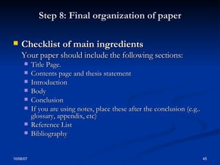 Step 8: Final organization of paper Checklist of main ingredients  Your paper should include the following sections: Title Page. Contents page and thesis statement Introduction Body Conclusion If you are using notes, place these after the conclusion (e.g.. glossary, appendix, etc) Reference List Bibliography 