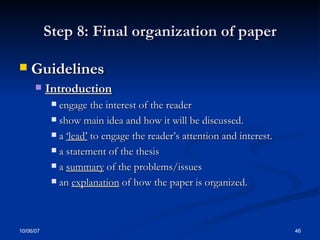 Step 8: Final organization of paper Guidelines  Introduction engage the interest of the reader show main idea and how it will be discussed. a  ‘lead’  to engage the reader’s attention and interest. a statement of the thesis  a  summary  of the problems/issues  an  explanation  of how the paper is organized.  