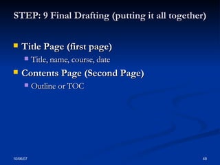 STEP: 9 Final Drafting (putting it all together) Title Page (first page) Title, name, course, date Contents Page (Second Page) Outline or TOC 
