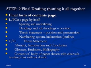 STEP: 9 Final Drafting (putting it all together Final form of contents page L/P On a page by itself Spacing and underlining Headings and sub-headings – position Thesis Statement – position and punctuation Numbering system, indentation (outline) C/O Thesis Statement Abstract, Introduction and Conclusion Glossary, Endnotes, Bibliography Content of  body of paper shown with clear sub-headings but without details. 