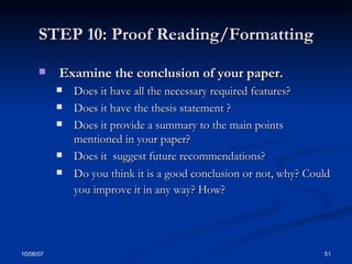 STEP 10: Proof Reading/Formatting Examine the conclusion of your paper. Does it have all the necessary required features?  Does it have the thesis statement ? Does it provide a summary to the main points mentioned in your paper? Does it  suggest future recommendations? Do you think it is a good conclusion or not, why? Could you improve it in any way? How?   
