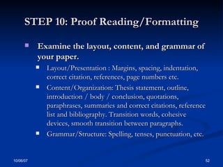 STEP 10: Proof Reading/Formatting Examine the layout, content, and grammar of your paper. Layout/Presentation : Margins, spacing, indentation, correct citation, references, page numbers etc. Content/Organization: Thesis statement, outline, introduction / body / conclusion, quotations, paraphrases, summaries and correct citations, reference list and bibliography. Transition words, cohesive devices, smooth transition between paragraphs. Grammar/Structure: Spelling, tenses, punctuation, etc. 