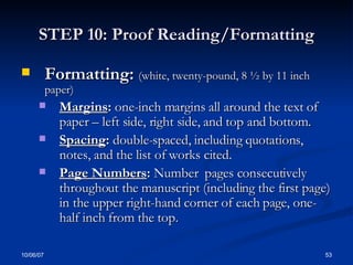 STEP 10: Proof Reading/Formatting Formatting:  (white, twenty-pound, 8 ½ by 11 inch paper) Margins :  one-inch margins all around the text of paper – left side, right side, and top and bottom.  Spacing :  double-spaced, including quotations, notes, and the list of works cited. Page Numbers :  Number  pages consecutively throughout the manuscript (including the first page) in the upper right-hand corner of each page, one-half inch from the top. 