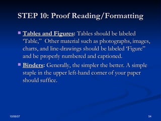 STEP 10: Proof Reading/Formatting Tables and Figures :  Tables should be labeled ‘Table,”  Other material such as photographs, images, charts, and line-drawings should be labeled ‘Figure” and be properly numbered and captioned. Binders :  Generally, the simpler the better. A simple staple in the upper left-hand corner of your paper should suffice.  