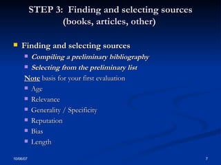 STEP 3:  Finding and selecting sources (books, articles, other)  Finding and selecting sources Compiling a preliminary bibliography  Selecting from the preliminary list  Note  basis for your first evaluation Age Relevance Generality / Specificity Reputation  Bias  Length 