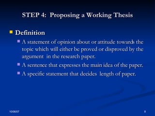 STEP 4:  Proposing a Working Thesis Definition  A statement of opinion about or attitude towards the topic which will either be proved or disproved by the argument  in the research paper. A sentence that expresses the main idea of the paper.  A specific statement that decides  length of paper. 