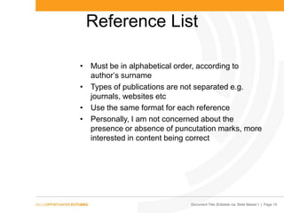 Document Title (Editable via ‗Slide Master‘) | Page 10
Reference List
• Must be in alphabetical order, according to
author’s surname
• Types of publications are not separated e.g.
journals, websites etc
• Use the same format for each reference
• Personally, I am not concerned about the
presence or absence of puncutation marks, more
interested in content being correct
 