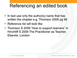 Document Title (Editable via ‗Slide Master‘) | Page 12
Referencing an edited book
• In text use only the author(s) name that has
written the chapter e.g. Thomson 2009 pg 99
• Reference list will look like
• Thomson S 2009 ―How to support learners‖ in
Hinchliff S 2009 The Practitioner as Teacher,
Elsevier, London
 