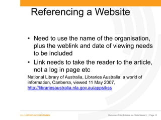 Document Title (Editable via ‗Slide Master‘) | Page 13
Referencing a Website
• Need to use the name of the organisation,
plus the weblink and date of viewing needs
to be included
• Link needs to take the reader to the article,
not a log in page etc
National Library of Australia, Libraries Australia: a world of
information, Canberra, viewed 11 May 2007,
http://librariesaustralia.nla.gov.au/apps/kss
 