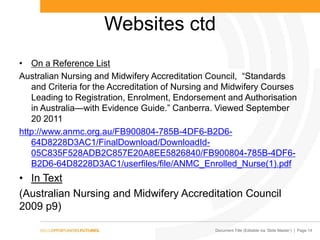 Document Title (Editable via ‗Slide Master‘) | Page 14
Websites ctd
• On a Reference List
Australian Nursing and Midwifery Accreditation Council, ―Standards
and Criteria for the Accreditation of Nursing and Midwifery Courses
Leading to Registration, Enrolment, Endorsement and Authorisation
in Australia—with Evidence Guide.” Canberra. Viewed September
20 2011
http://www.anmc.org.au/FB900804-785B-4DF6-B2D6-
64D8228D3AC1/FinalDownload/DownloadId-
05C835F528ADB2C857E20A8EE5826840/FB900804-785B-4DF6-
B2D6-64D8228D3AC1/userfiles/file/ANMC_Enrolled_Nurse(1).pdf
• In Text
(Australian Nursing and Midwifery Accreditation Council
2009 p9)
 