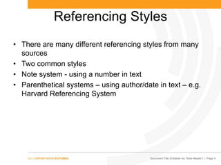 Document Title (Editable via ‗Slide Master‘) | Page 4
Referencing Styles
• There are many different referencing styles from many
sources
• Two common styles
• Note system - using a number in text
• Parenthetical systems – using author/date in text – e.g.
Harvard Referencing System
 