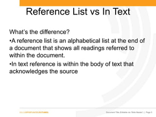 Document Title (Editable via ‗Slide Master‘) | Page 5
Reference List vs In Text
What’s the difference?
•A reference list is an alphabetical list at the end of
a document that shows all readings referred to
within the document.
•In text reference is within the body of text that
acknowledges the source
 