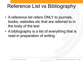 Document Title (Editable via ‗Slide Master‘) | Page 6
Reference List vs Bibliography
• A reference list refers ONLY to journals,
books, websites etc that are referred to in
the body of the text
• A bibliography is a list of everything that is
read in preparation of writing
 