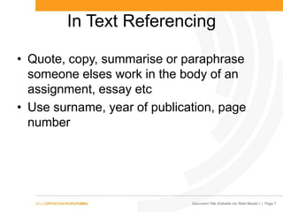 Document Title (Editable via ‗Slide Master‘) | Page 7
In Text Referencing
• Quote, copy, summarise or paraphrase
someone elses work in the body of an
assignment, essay etc
• Use surname, year of publication, page
number
 