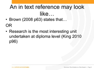 Document Title (Editable via ‗Slide Master‘) | Page 8
An in text reference may look
like…
• Brown (2008 p63) states that…
OR
• Research is the most interesting unit
undertaken at diploma level (King 2010
p96)
 