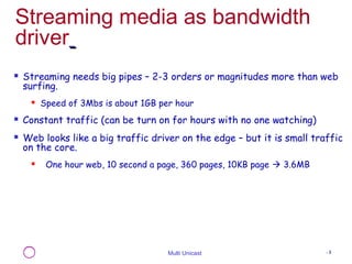 Streaming media as bandwidth 
driver 
 Streaming needs big pipes – 2-3 orders or magnitudes more than web 
surfing. 
 Speed of 3Mbs is about 1GB per hour 
 Constant traffic (can be turn on for hours with no one watching) 
 Web looks like a big traffic driver on the edge – but it is small traffic 
on the core. 
 One hour web, 10 second a page, 360 pages, 10KB page  3.6MB 
Multi Unicast - 3 
 
