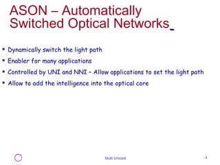 ASON – Automatically 
Switched Optical Networks 
Multi Unicast - 5 
 Dynamically switch the light path 
 Enabler for many applications 
 Controlled by UNI and NNI – Allow applications to set the light path 
 Allow to add the intelligence into the optical core 
 