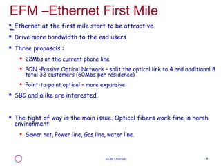 EFM –Ethernet First Mile 
 Ethernet at the first mile start to be attractive. 
 Drive more bandwidth to the end users 
Multi Unicast - 6 
 Three proposals : 
 22Mbs on the current phone line 
 PON –Passive Optical Network – split the optical link to 4 and additional 8 
total 32 customers (60Mbs per residence) 
 Point-to-point optical – more expansive 
 SBC and alike are interested. 
 The tight of way is the main issue. Optical fibers work fine in harsh 
environment 
 Sewer net, Power line, Gas line, water line. 
 