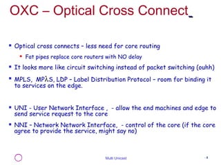 OXC – Optical Cross Connect 
 Optical cross connects – less need for core routing 
 Fat pipes replace core routers with NO delay 
 It looks more like circuit switching instead of packet switching (ouhh) 
 MPLS, MPlS, LDP – Label Distribution Protocol – room for binding it 
to services on the edge. 
 UNI - User Network Interface , - allow the end machines and edge to 
send service request to the core 
 NNI – Network Network Interface, - control of the core (if the core 
agree to provide the service, might say no) 
Multi Unicast - 8 
