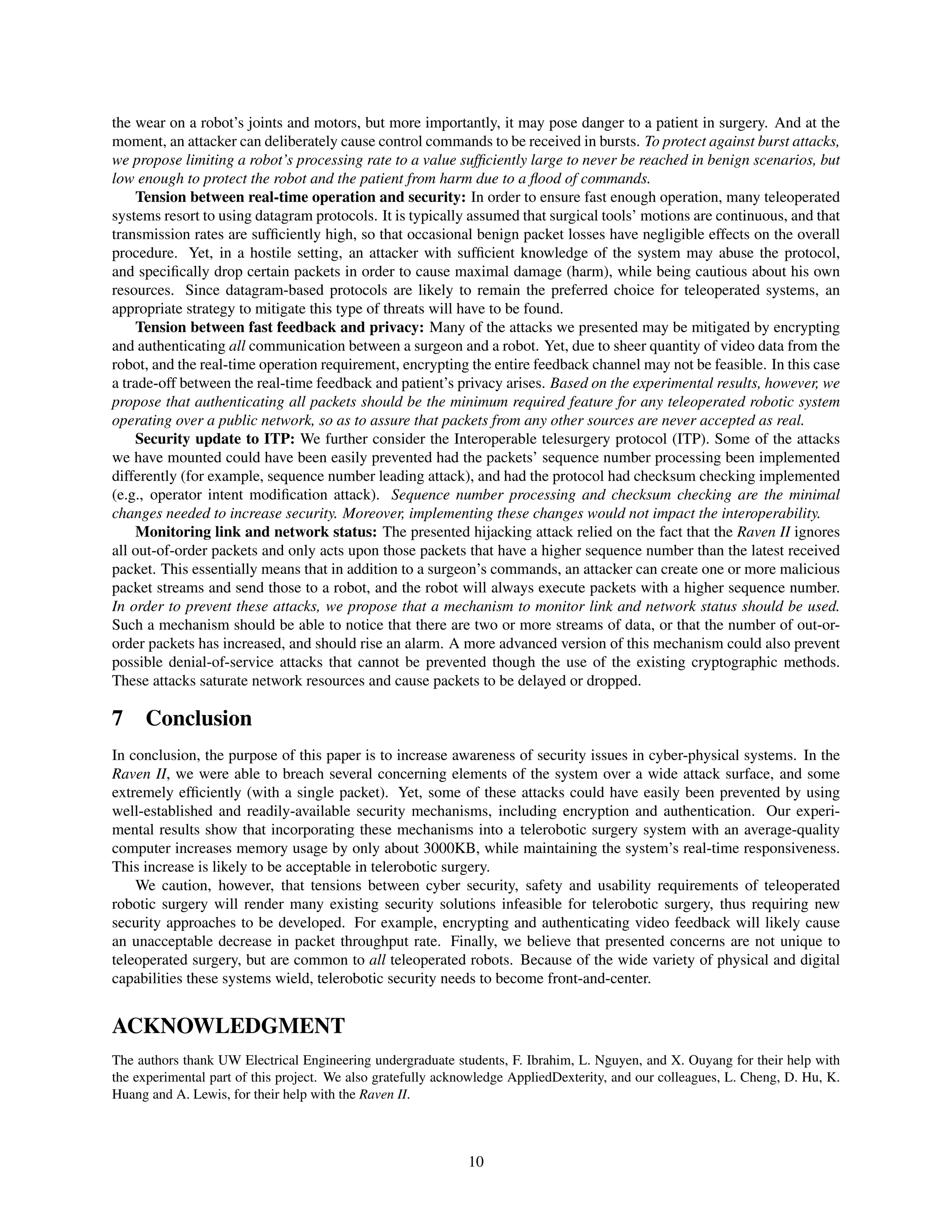 the wear on a robot’s joints and motors, but more importantly, it may pose danger to a patient in surgery. And at the
moment, an attacker can deliberately cause control commands to be received in bursts. To protect against burst attacks,
we propose limiting a robot’s processing rate to a value sufﬁciently large to never be reached in benign scenarios, but
low enough to protect the robot and the patient from harm due to a ﬂood of commands.
Tension between real-time operation and security: In order to ensure fast enough operation, many teleoperated
systems resort to using datagram protocols. It is typically assumed that surgical tools’ motions are continuous, and that
transmission rates are sufﬁciently high, so that occasional benign packet losses have negligible effects on the overall
procedure. Yet, in a hostile setting, an attacker with sufﬁcient knowledge of the system may abuse the protocol,
and speciﬁcally drop certain packets in order to cause maximal damage (harm), while being cautious about his own
resources. Since datagram-based protocols are likely to remain the preferred choice for teleoperated systems, an
appropriate strategy to mitigate this type of threats will have to be found.
Tension between fast feedback and privacy: Many of the attacks we presented may be mitigated by encrypting
and authenticating all communication between a surgeon and a robot. Yet, due to sheer quantity of video data from the
robot, and the real-time operation requirement, encrypting the entire feedback channel may not be feasible. In this case
a trade-off between the real-time feedback and patient’s privacy arises. Based on the experimental results, however, we
propose that authenticating all packets should be the minimum required feature for any teleoperated robotic system
operating over a public network, so as to assure that packets from any other sources are never accepted as real.
Security update to ITP: We further consider the Interoperable telesurgery protocol (ITP). Some of the attacks
we have mounted could have been easily prevented had the packets’ sequence number processing been implemented
differently (for example, sequence number leading attack), and had the protocol had checksum checking implemented
(e.g., operator intent modiﬁcation attack). Sequence number processing and checksum checking are the minimal
changes needed to increase security. Moreover, implementing these changes would not impact the interoperability.
Monitoring link and network status: The presented hijacking attack relied on the fact that the Raven II ignores
all out-of-order packets and only acts upon those packets that have a higher sequence number than the latest received
packet. This essentially means that in addition to a surgeon’s commands, an attacker can create one or more malicious
packet streams and send those to a robot, and the robot will always execute packets with a higher sequence number.
In order to prevent these attacks, we propose that a mechanism to monitor link and network status should be used.
Such a mechanism should be able to notice that there are two or more streams of data, or that the number of out-or-
order packets has increased, and should rise an alarm. A more advanced version of this mechanism could also prevent
possible denial-of-service attacks that cannot be prevented though the use of the existing cryptographic methods.
These attacks saturate network resources and cause packets to be delayed or dropped.
7 Conclusion
In conclusion, the purpose of this paper is to increase awareness of security issues in cyber-physical systems. In the
Raven II, we were able to breach several concerning elements of the system over a wide attack surface, and some
extremely efﬁciently (with a single packet). Yet, some of these attacks could have easily been prevented by using
well-established and readily-available security mechanisms, including encryption and authentication. Our experi-
mental results show that incorporating these mechanisms into a telerobotic surgery system with an average-quality
computer increases memory usage by only about 3000KB, while maintaining the system’s real-time responsiveness.
This increase is likely to be acceptable in telerobotic surgery.
We caution, however, that tensions between cyber security, safety and usability requirements of teleoperated
robotic surgery will render many existing security solutions infeasible for telerobotic surgery, thus requiring new
security approaches to be developed. For example, encrypting and authenticating video feedback will likely cause
an unacceptable decrease in packet throughput rate. Finally, we believe that presented concerns are not unique to
teleoperated surgery, but are common to all teleoperated robots. Because of the wide variety of physical and digital
capabilities these systems wield, telerobotic security needs to become front-and-center.
ACKNOWLEDGMENT
The authors thank UW Electrical Engineering undergraduate students, F. Ibrahim, L. Nguyen, and X. Ouyang for their help with
the experimental part of this project. We also gratefully acknowledge AppliedDexterity, and our colleagues, L. Cheng, D. Hu, K.
Huang and A. Lewis, for their help with the Raven II.
10
 