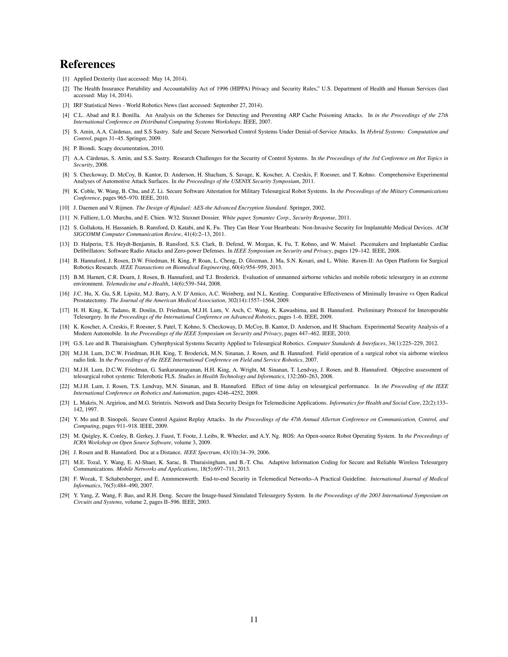 References
[1] Applied Dexterity (last accessed: May 14, 2014).
[2] The Health Insurance Portability and Accountability Act of 1996 (HIPPA) Privacy and Security Rules,” U.S. Department of Health and Human Services (last
accessed: May 14, 2014).
[3] IRF Statistical News - World Robotics News (last accessed: September 27, 2014).
[4] C.L. Abad and R.I. Bonilla. An Analysis on the Schemes for Detecting and Preventing ARP Cache Poisoning Attacks. In in the Proceedings of the 27th
International Conference on Distributed Computing Systems Workshops. IEEE, 2007.
[5] S. Amin, A.A. C´ardenas, and S.S Sastry. Safe and Secure Networked Control Systems Under Denial-of-Service Attacks. In Hybrid Systems: Computation and
Control, pages 31–45. Springer, 2009.
[6] P. Biondi. Scapy documentation, 2010.
[7] A.A. C´ardenas, S. Amin, and S.S. Sastry. Research Challenges for the Security of Control Systems. In the Proceedings of the 3rd Conference on Hot Topics in
Security, 2008.
[8] S. Checkoway, D. McCoy, B. Kantor, D. Anderson, H. Shacham, S. Savage, K. Koscher, A. Czeskis, F. Roesner, and T. Kohno. Comprehensive Experimental
Analyses of Automotive Attack Surfaces. In the Proceedings of the USENIX Security Symposium, 2011.
[9] K. Coble, W. Wang, B. Chu, and Z. Li. Secure Software Attestation for Military Telesurgical Robot Systems. In the Proceedings of the Miitary Communications
Conference, pages 965–970. IEEE, 2010.
[10] J. Daemen and V. Rijmen. The Design of Rijndael: AES-the Advanced Encryption Standard. Springer, 2002.
[11] N. Falliere, L.O. Murchu, and E. Chien. W32. Stuxnet Dossier. White paper, Symantec Corp., Security Response, 2011.
[12] S. Gollakota, H. Hassanieh, B. Ransford, D. Katabi, and K. Fu. They Can Hear Your Heartbeats: Non-Invasive Security for Implantable Medical Devices. ACM
SIGCOMM Computer Communication Review, 41(4):2–13, 2011.
[13] D. Halperin, T.S. Heydt-Benjamin, B. Ransford, S.S. Clark, B. Defend, W. Morgan, K. Fu, T. Kohno, and W. Maisel. Pacemakers and Implantable Cardiac
Deﬁbrillators: Software Radio Attacks and Zero-power Defenses. In IEEE Symposium on Security and Privacy, pages 129–142. IEEE, 2008.
[14] B. Hannaford, J. Rosen, D.W. Friedman, H. King, P. Roan, L. Cheng, D. Glozman, J. Ma, S.N. Kosari, and L. White. Raven-II: An Open Platform for Surgical
Robotics Research. IEEE Transactions on Biomedical Engineering, 60(4):954–959, 2013.
[15] B.M. Harnett, C.R. Doarn, J. Rosen, B. Hannaford, and T.J. Broderick. Evaluation of unmanned airborne vehicles and mobile robotic telesurgery in an extreme
environment. Telemedicine and e-Health, 14(6):539–544, 2008.
[16] J.C. Hu, X. Gu, S.R. Lipsitz, M.J. Barry, A.V. D’Amico, A.C. Weinberg, and N.L. Keating. Comparative Effectiveness of Minimally Invasive vs Open Radical
Prostatectomy. The Journal of the American Medical Association, 302(14):1557–1564, 2009.
[17] H. H. King, K. Tadano, R. Donlin, D. Friedman, M.J.H. Lum, V. Asch, C. Wang, K. Kawashima, and B. Hannaford. Preliminary Protocol for Interoperable
Telesurgery. In the Proceedings of the International Conference on Advanced Robotics, pages 1–6. IEEE, 2009.
[18] K. Koscher, A. Czeskis, F. Roesner, S. Patel, T. Kohno, S. Checkoway, D. McCoy, B. Kantor, D. Anderson, and H. Shacham. Experimental Security Analysis of a
Modern Automobile. In the Proceedings of the IEEE Symposium on Security and Privacy, pages 447–462. IEEE, 2010.
[19] G.S. Lee and B. Thuraisingham. Cyberphysical Systems Security Applied to Telesurgical Robotics. Computer Standards & Interfaces, 34(1):225–229, 2012.
[20] M.J.H. Lum, D.C.W. Friedman, H.H. King, T. Broderick, M.N. Sinanan, J. Rosen, and B. Hannaford. Field operation of a surgical robot via airborne wireless
radio link. In the Proceedings of the IEEE International Conference on Field and Service Robotics, 2007.
[21] M.J.H. Lum, D.C.W. Friedman, G. Sankaranarayanan, H.H. King, A. Wright, M. Sinanan, T. Lendvay, J. Rosen, and B. Hannaford. Objective assessment of
telesurgical robot systems: Telerobotic FLS. Studies in Health Technology and Informatics, 132:260–263, 2008.
[22] M.J.H. Lum, J. Rosen, T.S. Lendvay, M.N. Sinanan, and B. Hannaford. Effect of time delay on telesurgical performance. In the Proceeding of the IEEE
International Conference on Robotics and Automation, pages 4246–4252, 2009.
[23] L. Makris, N. Argiriou, and M.G. Strintzis. Network and Data Security Design for Telemedicine Applications. Informatics for Health and Social Care, 22(2):133–
142, 1997.
[24] Y. Mo and B. Sinopoli. Secure Control Against Replay Attacks. In the Proceedings of the 47th Annual Allerton Conference on Communication, Control, and
Computing, pages 911–918. IEEE, 2009.
[25] M. Quigley, K. Conley, B. Gerkey, J. Faust, T. Foote, J. Leibs, R. Wheeler, and A.Y. Ng. ROS: An Open-source Robot Operating System. In the Proceedings of
ICRA Workshop on Open Source Software, volume 3, 2009.
[26] J. Rosen and B. Hannaford. Doc at a Distance. IEEE Spectrum, 43(10):34–39, 2006.
[27] M.E. Tozal, Y. Wang, E. Al-Shaer, K. Sarac, B. Thuraisingham, and B.-T. Chu. Adaptive Information Coding for Secure and Reliable Wireless Telesurgery
Communications. Mobile Networks and Applications, 18(5):697–711, 2013.
[28] F. Wozak, T. Schabetsberger, and E. Ammmenwerth. End-to-end Security in Telemedical Networks–A Practical Guideline. International Journal of Medical
Informatics, 76(5):484–490, 2007.
[29] Y. Yang, Z. Wang, F. Bao, and R.H. Deng. Secure the Image-based Simulated Telesurgery System. In the Proceedings of the 2003 International Symposium on
Circuits and Systems, volume 2, pages II–596. IEEE, 2003.
11
 