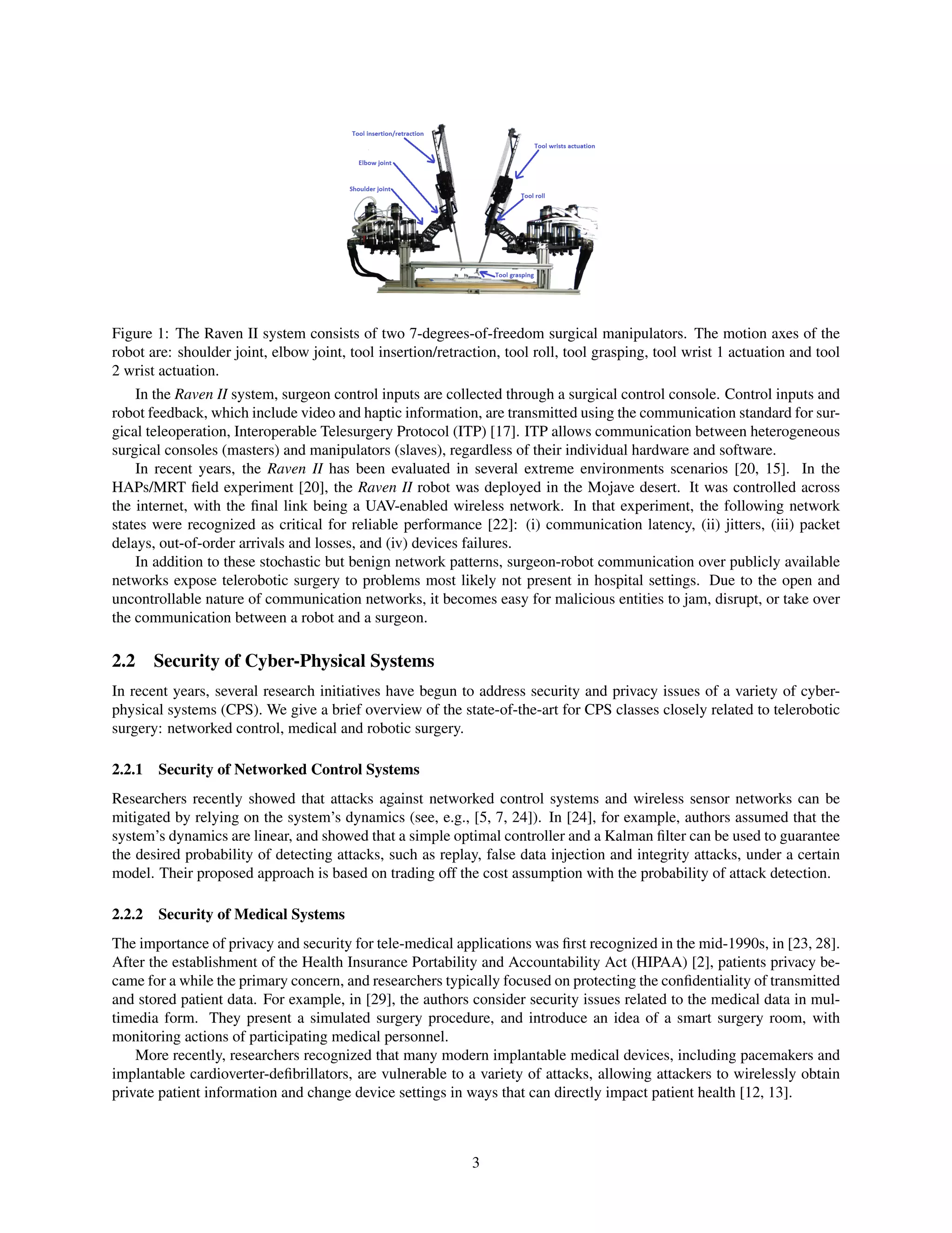 Figure 1: The Raven II system consists of two 7-degrees-of-freedom surgical manipulators. The motion axes of the
robot are: shoulder joint, elbow joint, tool insertion/retraction, tool roll, tool grasping, tool wrist 1 actuation and tool
2 wrist actuation.
In the Raven II system, surgeon control inputs are collected through a surgical control console. Control inputs and
robot feedback, which include video and haptic information, are transmitted using the communication standard for sur-
gical teleoperation, Interoperable Telesurgery Protocol (ITP) [17]. ITP allows communication between heterogeneous
surgical consoles (masters) and manipulators (slaves), regardless of their individual hardware and software.
In recent years, the Raven II has been evaluated in several extreme environments scenarios [20, 15]. In the
HAPs/MRT ﬁeld experiment [20], the Raven II robot was deployed in the Mojave desert. It was controlled across
the internet, with the ﬁnal link being a UAV-enabled wireless network. In that experiment, the following network
states were recognized as critical for reliable performance [22]: (i) communication latency, (ii) jitters, (iii) packet
delays, out-of-order arrivals and losses, and (iv) devices failures.
In addition to these stochastic but benign network patterns, surgeon-robot communication over publicly available
networks expose telerobotic surgery to problems most likely not present in hospital settings. Due to the open and
uncontrollable nature of communication networks, it becomes easy for malicious entities to jam, disrupt, or take over
the communication between a robot and a surgeon.
2.2 Security of Cyber-Physical Systems
In recent years, several research initiatives have begun to address security and privacy issues of a variety of cyber-
physical systems (CPS). We give a brief overview of the state-of-the-art for CPS classes closely related to telerobotic
surgery: networked control, medical and robotic surgery.
2.2.1 Security of Networked Control Systems
Researchers recently showed that attacks against networked control systems and wireless sensor networks can be
mitigated by relying on the system’s dynamics (see, e.g., [5, 7, 24]). In [24], for example, authors assumed that the
system’s dynamics are linear, and showed that a simple optimal controller and a Kalman ﬁlter can be used to guarantee
the desired probability of detecting attacks, such as replay, false data injection and integrity attacks, under a certain
model. Their proposed approach is based on trading off the cost assumption with the probability of attack detection.
2.2.2 Security of Medical Systems
The importance of privacy and security for tele-medical applications was ﬁrst recognized in the mid-1990s, in [23, 28].
After the establishment of the Health Insurance Portability and Accountability Act (HIPAA) [2], patients privacy be-
came for a while the primary concern, and researchers typically focused on protecting the conﬁdentiality of transmitted
and stored patient data. For example, in [29], the authors consider security issues related to the medical data in mul-
timedia form. They present a simulated surgery procedure, and introduce an idea of a smart surgery room, with
monitoring actions of participating medical personnel.
More recently, researchers recognized that many modern implantable medical devices, including pacemakers and
implantable cardioverter-deﬁbrillators, are vulnerable to a variety of attacks, allowing attackers to wirelessly obtain
private patient information and change device settings in ways that can directly impact patient health [12, 13].
3
 