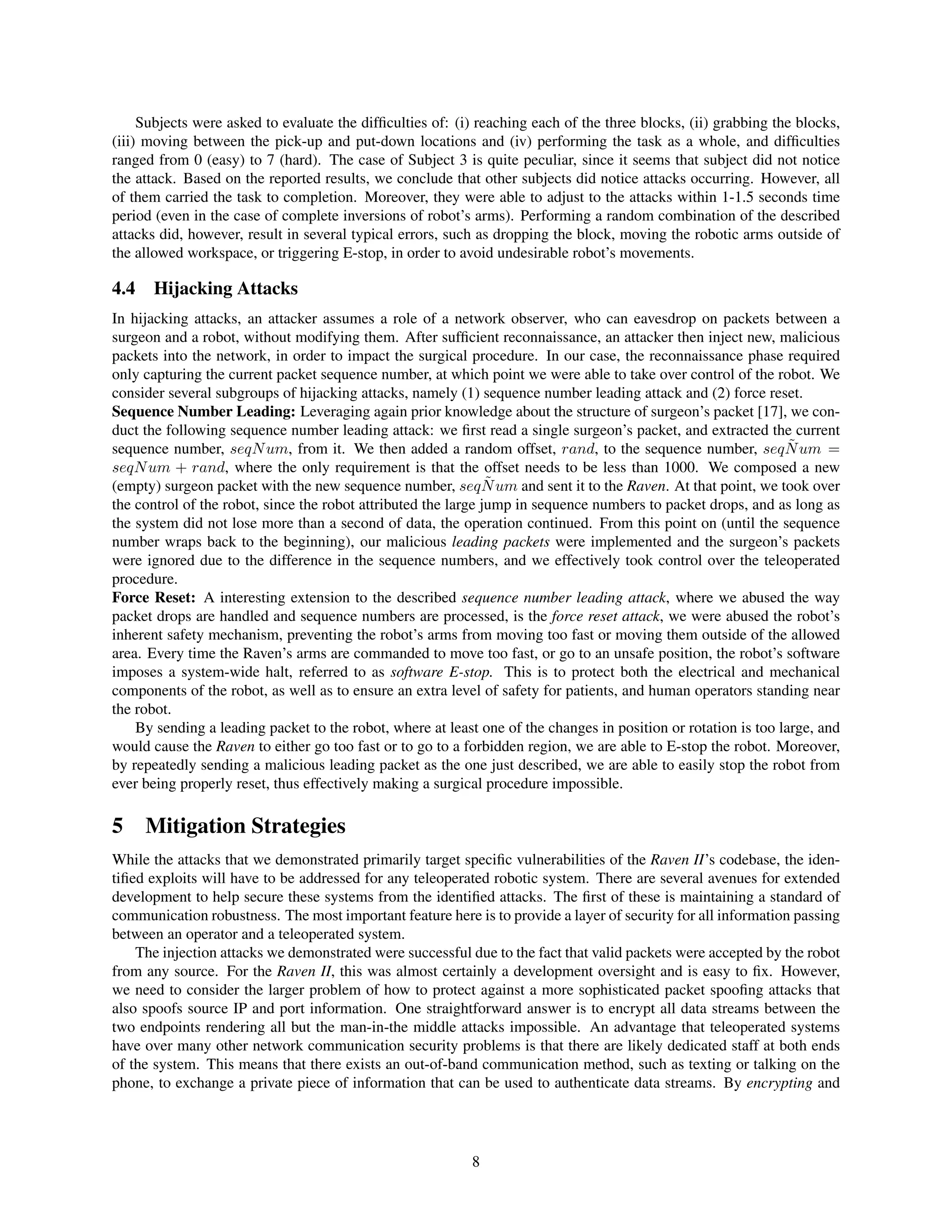 Subjects were asked to evaluate the difﬁculties of: (i) reaching each of the three blocks, (ii) grabbing the blocks,
(iii) moving between the pick-up and put-down locations and (iv) performing the task as a whole, and difﬁculties
ranged from 0 (easy) to 7 (hard). The case of Subject 3 is quite peculiar, since it seems that subject did not notice
the attack. Based on the reported results, we conclude that other subjects did notice attacks occurring. However, all
of them carried the task to completion. Moreover, they were able to adjust to the attacks within 1-1.5 seconds time
period (even in the case of complete inversions of robot’s arms). Performing a random combination of the described
attacks did, however, result in several typical errors, such as dropping the block, moving the robotic arms outside of
the allowed workspace, or triggering E-stop, in order to avoid undesirable robot’s movements.
4.4 Hijacking Attacks
In hijacking attacks, an attacker assumes a role of a network observer, who can eavesdrop on packets between a
surgeon and a robot, without modifying them. After sufﬁcient reconnaissance, an attacker then inject new, malicious
packets into the network, in order to impact the surgical procedure. In our case, the reconnaissance phase required
only capturing the current packet sequence number, at which point we were able to take over control of the robot. We
consider several subgroups of hijacking attacks, namely (1) sequence number leading attack and (2) force reset.
Sequence Number Leading: Leveraging again prior knowledge about the structure of surgeon’s packet [17], we con-
duct the following sequence number leading attack: we ﬁrst read a single surgeon’s packet, and extracted the current
sequence number, seqNum, from it. We then added a random offset, rand, to the sequence number, ˜seqNum =
seqNum + rand, where the only requirement is that the offset needs to be less than 1000. We composed a new
(empty) surgeon packet with the new sequence number, ˜seqNum and sent it to the Raven. At that point, we took over
the control of the robot, since the robot attributed the large jump in sequence numbers to packet drops, and as long as
the system did not lose more than a second of data, the operation continued. From this point on (until the sequence
number wraps back to the beginning), our malicious leading packets were implemented and the surgeon’s packets
were ignored due to the difference in the sequence numbers, and we effectively took control over the teleoperated
procedure.
Force Reset: A interesting extension to the described sequence number leading attack, where we abused the way
packet drops are handled and sequence numbers are processed, is the force reset attack, we were abused the robot’s
inherent safety mechanism, preventing the robot’s arms from moving too fast or moving them outside of the allowed
area. Every time the Raven’s arms are commanded to move too fast, or go to an unsafe position, the robot’s software
imposes a system-wide halt, referred to as software E-stop. This is to protect both the electrical and mechanical
components of the robot, as well as to ensure an extra level of safety for patients, and human operators standing near
the robot.
By sending a leading packet to the robot, where at least one of the changes in position or rotation is too large, and
would cause the Raven to either go too fast or to go to a forbidden region, we are able to E-stop the robot. Moreover,
by repeatedly sending a malicious leading packet as the one just described, we are able to easily stop the robot from
ever being properly reset, thus effectively making a surgical procedure impossible.
5 Mitigation Strategies
While the attacks that we demonstrated primarily target speciﬁc vulnerabilities of the Raven II’s codebase, the iden-
tiﬁed exploits will have to be addressed for any teleoperated robotic system. There are several avenues for extended
development to help secure these systems from the identiﬁed attacks. The ﬁrst of these is maintaining a standard of
communication robustness. The most important feature here is to provide a layer of security for all information passing
between an operator and a teleoperated system.
The injection attacks we demonstrated were successful due to the fact that valid packets were accepted by the robot
from any source. For the Raven II, this was almost certainly a development oversight and is easy to ﬁx. However,
we need to consider the larger problem of how to protect against a more sophisticated packet spooﬁng attacks that
also spoofs source IP and port information. One straightforward answer is to encrypt all data streams between the
two endpoints rendering all but the man-in-the middle attacks impossible. An advantage that teleoperated systems
have over many other network communication security problems is that there are likely dedicated staff at both ends
of the system. This means that there exists an out-of-band communication method, such as texting or talking on the
phone, to exchange a private piece of information that can be used to authenticate data streams. By encrypting and
8
 