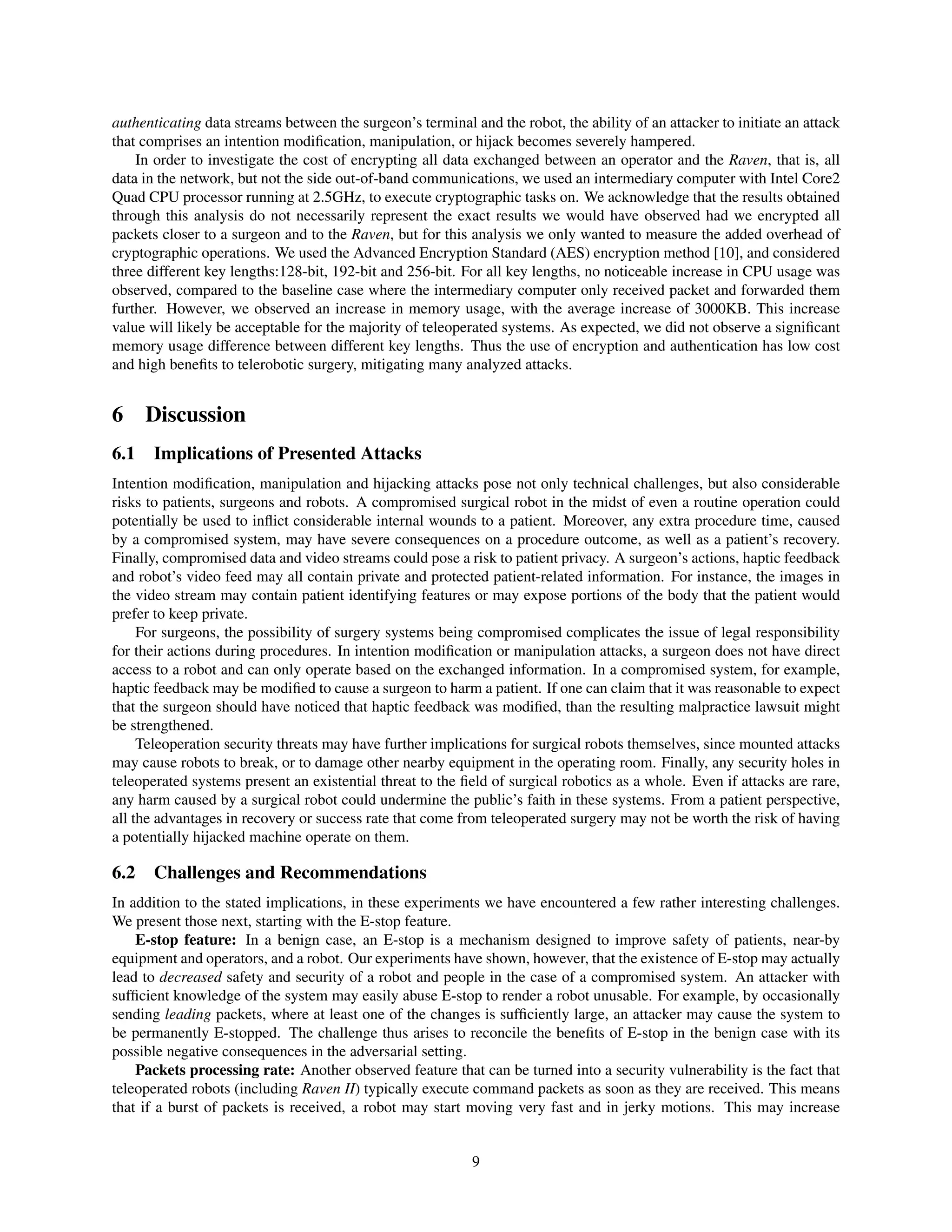 authenticating data streams between the surgeon’s terminal and the robot, the ability of an attacker to initiate an attack
that comprises an intention modiﬁcation, manipulation, or hijack becomes severely hampered.
In order to investigate the cost of encrypting all data exchanged between an operator and the Raven, that is, all
data in the network, but not the side out-of-band communications, we used an intermediary computer with Intel Core2
Quad CPU processor running at 2.5GHz, to execute cryptographic tasks on. We acknowledge that the results obtained
through this analysis do not necessarily represent the exact results we would have observed had we encrypted all
packets closer to a surgeon and to the Raven, but for this analysis we only wanted to measure the added overhead of
cryptographic operations. We used the Advanced Encryption Standard (AES) encryption method [10], and considered
three different key lengths:128-bit, 192-bit and 256-bit. For all key lengths, no noticeable increase in CPU usage was
observed, compared to the baseline case where the intermediary computer only received packet and forwarded them
further. However, we observed an increase in memory usage, with the average increase of 3000KB. This increase
value will likely be acceptable for the majority of teleoperated systems. As expected, we did not observe a signiﬁcant
memory usage difference between different key lengths. Thus the use of encryption and authentication has low cost
and high beneﬁts to telerobotic surgery, mitigating many analyzed attacks.
6 Discussion
6.1 Implications of Presented Attacks
Intention modiﬁcation, manipulation and hijacking attacks pose not only technical challenges, but also considerable
risks to patients, surgeons and robots. A compromised surgical robot in the midst of even a routine operation could
potentially be used to inﬂict considerable internal wounds to a patient. Moreover, any extra procedure time, caused
by a compromised system, may have severe consequences on a procedure outcome, as well as a patient’s recovery.
Finally, compromised data and video streams could pose a risk to patient privacy. A surgeon’s actions, haptic feedback
and robot’s video feed may all contain private and protected patient-related information. For instance, the images in
the video stream may contain patient identifying features or may expose portions of the body that the patient would
prefer to keep private.
For surgeons, the possibility of surgery systems being compromised complicates the issue of legal responsibility
for their actions during procedures. In intention modiﬁcation or manipulation attacks, a surgeon does not have direct
access to a robot and can only operate based on the exchanged information. In a compromised system, for example,
haptic feedback may be modiﬁed to cause a surgeon to harm a patient. If one can claim that it was reasonable to expect
that the surgeon should have noticed that haptic feedback was modiﬁed, than the resulting malpractice lawsuit might
be strengthened.
Teleoperation security threats may have further implications for surgical robots themselves, since mounted attacks
may cause robots to break, or to damage other nearby equipment in the operating room. Finally, any security holes in
teleoperated systems present an existential threat to the ﬁeld of surgical robotics as a whole. Even if attacks are rare,
any harm caused by a surgical robot could undermine the public’s faith in these systems. From a patient perspective,
all the advantages in recovery or success rate that come from teleoperated surgery may not be worth the risk of having
a potentially hijacked machine operate on them.
6.2 Challenges and Recommendations
In addition to the stated implications, in these experiments we have encountered a few rather interesting challenges.
We present those next, starting with the E-stop feature.
E-stop feature: In a benign case, an E-stop is a mechanism designed to improve safety of patients, near-by
equipment and operators, and a robot. Our experiments have shown, however, that the existence of E-stop may actually
lead to decreased safety and security of a robot and people in the case of a compromised system. An attacker with
sufﬁcient knowledge of the system may easily abuse E-stop to render a robot unusable. For example, by occasionally
sending leading packets, where at least one of the changes is sufﬁciently large, an attacker may cause the system to
be permanently E-stopped. The challenge thus arises to reconcile the beneﬁts of E-stop in the benign case with its
possible negative consequences in the adversarial setting.
Packets processing rate: Another observed feature that can be turned into a security vulnerability is the fact that
teleoperated robots (including Raven II) typically execute command packets as soon as they are received. This means
that if a burst of packets is received, a robot may start moving very fast and in jerky motions. This may increase
9
 