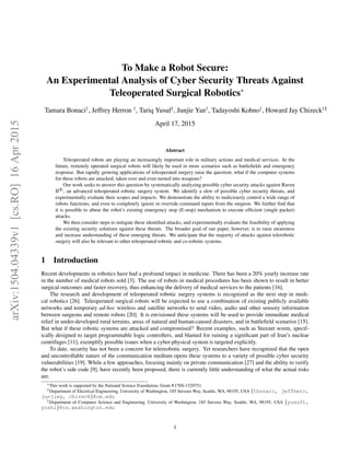 To Make a Robot Secure:
An Experimental Analysis of Cyber Security Threats Against
Teleoperated Surgical Robotics∗
Tamara Bonaci†
, Jeffrey Herron †
, Tariq Yusuf‡
, Junjie Yan†
, Tadayoshi Kohno‡
, Howard Jay Chizeck††‡
April 17, 2015
Abstract
Teleoperated robots are playing an increasingly important role in military actions and medical services. In the
future, remotely operated surgical robots will likely be used in more scenarios such as battleﬁelds and emergency
response. But rapidly growing applications of teleoperated surgery raise the question; what if the computer systems
for these robots are attacked, taken over and even turned into weapons?
Our work seeks to answer this question by systematically analyzing possible cyber security attacks against Raven
II R
, an advanced teleoperated robotic surgery system. We identify a slew of possible cyber security threats, and
experimentally evaluate their scopes and impacts. We demonstrate the ability to maliciously control a wide range of
robots functions, and even to completely ignore or override command inputs from the surgeon. We further ﬁnd that
it is possible to abuse the robot’s existing emergency stop (E-stop) mechanism to execute efﬁcient (single packet)
attacks.
We then consider steps to mitigate these identiﬁed attacks, and experimentally evaluate the feasibility of applying
the existing security solutions against these threats. The broader goal of our paper, however, is to raise awareness
and increase understanding of these emerging threats. We anticipate that the majority of attacks against telerobotic
surgery will also be relevant to other teleoperated robotic and co-robotic systems.
1 Introduction
Recent developments in robotics have had a profound impact in medicine. There has been a 20% yearly increase rate
in the number of medical robots sold [3]. The use of robots in medical procedures has been shown to result in better
surgical outcomes and faster recovery, thus enhancing the delivery of medical services to the patients [16].
The research and development of teleoperated robotic surgery systems is recognized as the next step in medi-
cal robotics [26]. Teleoperated surgical robots will be expected to use a combination of existing publicly available
networks and temporary ad-hoc wireless and satellite networks to send video, audio and other sensory information
between surgeons and remote robots [20]. It is envisioned these systems will be used to provide immediate medical
relief in under-developed rural terrains, areas of natural and human-caused disasters, and in battleﬁeld scenarios [15].
But what if these robotic systems are attacked and compromised? Recent examples, such as Stuxnet worm, specif-
ically designed to target programmable logic controllers, and blamed for ruining a signiﬁcant part of Iran’s nuclear
centrifuges [11], exemplify possible issues when a cyber-physical system is targeted explicitly.
To date, security has not been a concern for telereobotic surgery. Yet researchers have recognized that the open
and uncontrollable nature of the communication medium opens these systems to a variety of possible cyber security
vulnerabilities [19]. While a few approaches, focusing mainly on private communication [27] and the ability to verify
the robot’s side code [9], have recently been proposed, there is currently little understanding of what the actual risks
are.
∗This work is supported by the National Science Foundation, Grant # CNS-1329751.
†Department of Electrical Engineering, University of Washington, 185 Stevens Way, Seattle, WA, 98195, USA {tbonaci, jeffherr,
junjiey, chizeck}@uw.edu
‡Department of Computer Science and Engineering, University of Washington, 185 Stevens Way, Seattle, WA, 98195, USA {yusuft,
yoshi}@cs.washington.edu
1
arXiv:1504.04339v1[cs.RO]16Apr2015
 