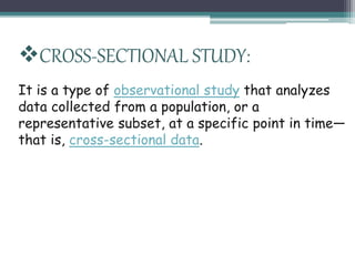CROSS-SECTIONAL STUDY:
It is a type of observational study that analyzes
data collected from a population, or a
representative subset, at a specific point in time—
that is, cross-sectional data.
 