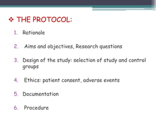 1. Rationale
2. Aims and objectives, Research questions
3. Design of the study: selection of study and control
groups
4. Ethics: patient consent, adverse events
5. Documentation
6. Procedure
 THE PROTOCOL:
 