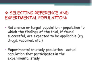 • Reference or target population - population to
which the findings of the trial, if found
successful, are expected to be applicable (eg.
drugs, vaccines, etc.)
• Experimental or study population - actual
population that participates in the
experimental study
 SELECTING REFERENCE AND
EXPERIMENTAL POPULATION:
 