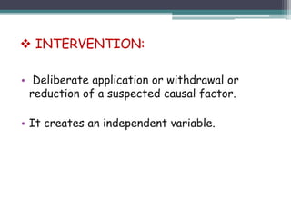 • Deliberate application or withdrawal or
reduction of a suspected causal factor.
• It creates an independent variable.
 INTERVENTION:
 