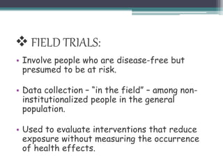 • Involve people who are disease-free but
presumed to be at risk.
• Data collection – “in the field” – among non-
institutionalized people in the general
population.
• Used to evaluate interventions that reduce
exposure without measuring the occurrence
of health effects.
 FIELD TRIALS:
 