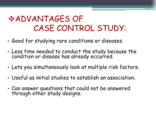 • Good for studying rare conditions or diseases.
• Less time needed to conduct the study because the
condition or disease has already occurred.
• Lets you simultaneously look at multiple risk factors.
• Useful as initial studies to establish an association.
• Can answer questions that could not be answered
through other study designs.
ADVANTAGES OF
CASE CONTROL STUDY:
 