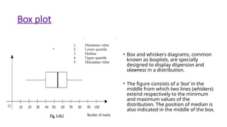 Box plot
• Box and whiskers diagrams, common
known as boxplots, are specially
designed to display dispersion and
skewness in a distribution.
• The figure consists of a ‘box’ in the
middle from which two lines (whiskers)
extend respectively to the minimum
and maximum values of the
distribution. The position of median is
also indicated in the middle of the box.
 