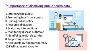 Importance of displaying public health data :
1.Informing the public
2.Promoting health awareness
3.Guiding public policy
4.Resource allocation
5.Evaluating interventions
6.Monitoring disease outbreaks
7.Identifying health disparities
8.Supporting research
9.Accountability and transparency
10.Facilitating collaboration
 