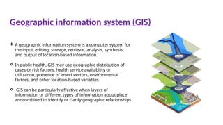  A geographic information system is a computer system for
the input, editing, storage, retrieval, analysis, synthesis,
and output of location-based information.
 In public health, GIS may use geographic distribution of
cases or risk factors, health service availability or
utilization, presence of insect vectors, environmental
factors, and other location-based variables.
 GIS can be particularly effective when layers of
information or different types of information about place
are combined to identify or clarify geographic relationships
Geographic information system (GIS)
 