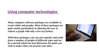 Many computer software packages are available to
create tables and graphs. Most of these packages are
quite useful, particularly in allowing the user to
redraw a graph with only a few keystrokes.
With these packages, you can now quickly and easily
draw a number of graphs of different types and see
for yourself which one best illustrates the point you
wish to make when you present your data.
Using computer technologies
 