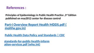Part-I Overview Report Health MDDS.pdf (
mohfw.gov.in)
Public Health Data Policy and Standards | CDC
standards-for-public-health-inform
ation-services.pdf (who.int)
Principles of Epidemiology in Public Health Practice ,3rd
Edition
published on may2012 center for disease control
References :
 