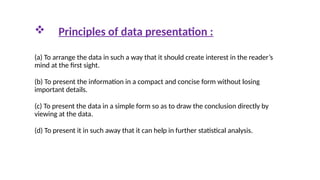  Principles of data presentation :
(a) To arrange the data in such a way that it should create interest in the reader’s
mind at the first sight.
(b) To present the information in a compact and concise form without losing
important details.
(c) To present the data in a simple form so as to draw the conclusion directly by
viewing at the data.
(d) To present it in such away that it can help in further statistical analysis.
 