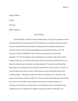 Williams 1
Kaitlyn Williams
Period 3
Mrs.Jones
ERWC English 12
Research Paper
The food industry is mainly focused on making money. They deceive consumers by mass
producing food that is potentially harmful.The food industry view people as merely consumers.
As many would think that these industries are thinking about the health and satisfaction of
consumers, they care about sales and persuading us into buying their products. As in “The
Pleasures of Eating” Wendell Berry states, “Mere consumers-passive, uncritical and
dependent.”(37). The food industry relies on the people, the consumers. They will try and do
anything it takes just so we will buy their product; they are unconcerned of the harm that it can
bring. The industries have developed a concealed reputation, “Consumers must be kept from
discovering- the overriding concerns, not quality and health, but volume and price.” (39).It’s an
issue that many are not aware of, and it a shame because if more would know things would
eventually change. “Why being a foodie isn’t elitist” Eric Schlosser says, “They don’t want
people to think about what they’re eating” (2). We have no idea what exactly goes into our body
do we? No. Not to the fullest extent. We put our trust forward, and they influence us as
consumers as much as they can. Berry refers to our food industry mind as and “abstract idea,
something we know or imagine until it appears on the grocery shelf or on the table” (37).
 