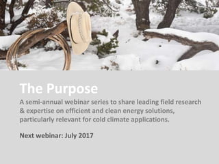 The Purpose
A semi-annual webinar series to share leading field research
& expertise on efficient and clean energy solutions,
particularly relevant for cold climate applications.
Next webinar: July 2017
 