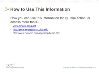 Pg. 20
How to Use This Information
How you can use this information today, take action, or
access more tools…
• www.mncee.org/pool
• http://smartenergy.arch.uiuc.edu
• http://www.rlmartin.com/rspec/software.htm
Indoor Public Pool Optimization
 