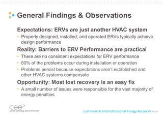 Pg. 24
General Findings & Observations
Expectations: ERVs are just another HVAC system
• Properly designed, installed, and operated ERVs typically achieve
design performance
Reality: Barriers to ERV Performance are practical
• There are no consistent expectations for ERV performance
• 80% of the problems occur during installation or operation
• Problems persist because expectations aren’t established and
other HVAC systems compensate
Opportunity: Most lost recovery is an easy fix
• A small number of issues were responsible for the vast majority of
energy penalties
Commercial and Institutional Energy Recovery
 