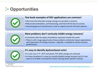 Pg. 27
Opportunities
Commercial and Institutional Energy Recovery
Text book examples of ERV applications are common!
•We know that dramatic energy savings are possible in practice
•Robust documentation, commissioning, and hand off are key to success
•Improving general maintenance is still an opportunity for the best systems
Most problems don’t seriously inhibit energy recovery!
•Consistent with the types of problems reported outside this work
•There is still a huge opportunity; these problems indirectly impact expectations
and impressions of energy recovery –typically unrelated to actual recovery
performance
It’s easy to identify dysfunctional units!
•If a unit runs 5 ᵒF– 45ᵒF and above 75ᵒF, 85% savings are achieved
•In many situations it is easy to casually disable energy recovery, but it’s also
easy to re-enable it and perform basic training about specific controls
 