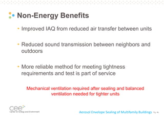 Pg. 46
Non-Energy Benefits
• Improved IAQ from reduced air transfer between units
• Reduced sound transmission between neighbors and
outdoors
• More reliable method for meeting tightness
requirements and test is part of service
Aerosol Envelope Sealing of Multifamily Buildings
Mechanical ventilation required after sealing and balanced
ventilation needed for tighter units
 