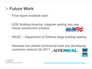 Pg. 47
Future Work
• Final report available soon
• DOE Building America: integrate sealing into new
house construction process
• WCEC – Department of Defense large building sealing
• Aeroseal has started commercial work and developing
contractor network Q4 2017
Aerosol Envelope Sealing of Multifamily Buildings
 